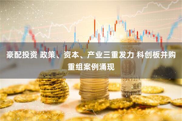 豪配投资 政策、资本、产业三重发力 科创板并购重组案例涌现