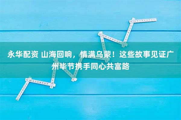 永华配资 山海回响,情满乌蒙!这些故事见证广州毕节携手同心共富路