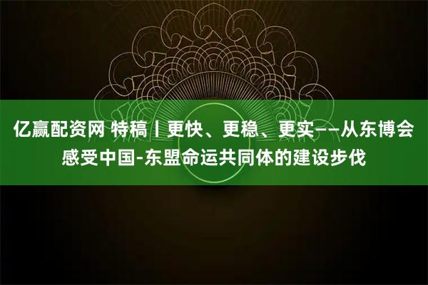 亿赢配资网 特稿丨更快、更稳、更实——从东博会感受中国-东盟命运共同体的建设步伐