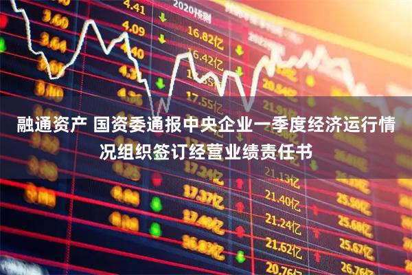 融通资产 国资委通报中央企业一季度经济运行情况组织签订经营业绩责任书