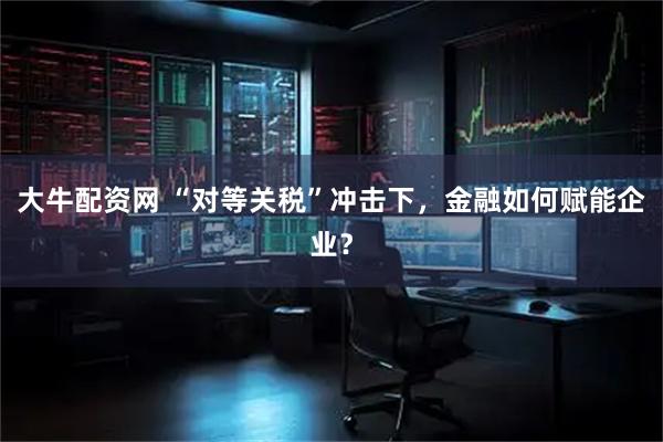 大牛配资网 “对等关税”冲击下，金融如何赋能企业？