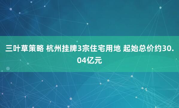 三叶草策略 杭州挂牌3宗住宅用地 起始总价约30.04亿元
