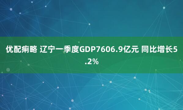 优配痢略 辽宁一季度GDP7606.9亿元 同比增长5.2%