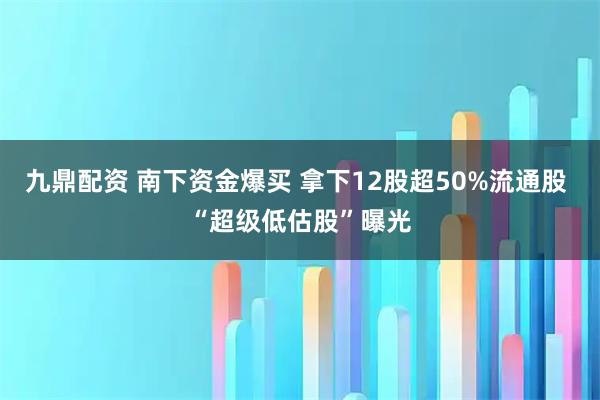 九鼎配资 南下资金爆买 拿下12股超50%流通股 “超级低估股”曝光