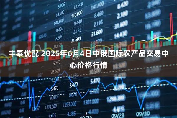丰泰优配 2025年6月4日中俄国际农产品交易中心价格行情