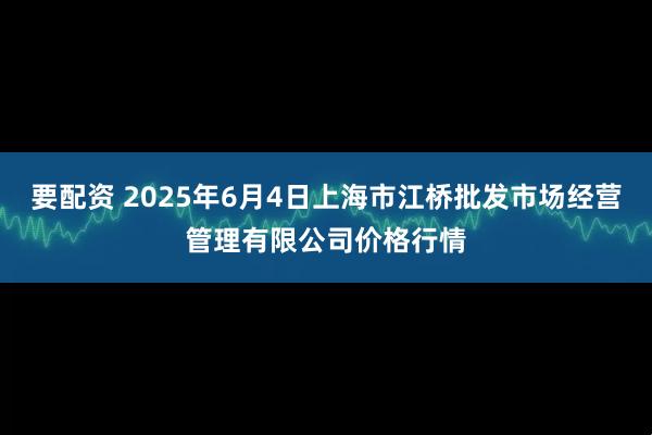 要配资 2025年6月4日上海市江桥批发市场经营管理有限公司价格行情