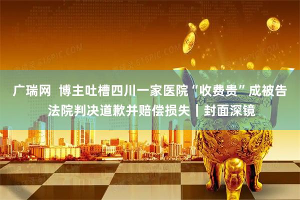 广瑞网 博主吐槽四川一家医院“收费贵”成被告 法院判决道歉并赔偿损失|封面深镜