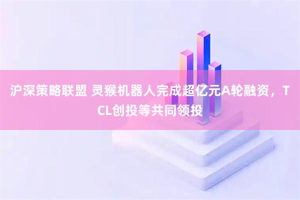 沪深策略联盟 灵猴机器人完成超亿元A轮融资，TCL创投等共同领投
