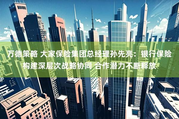 万德策略 大家保险集团总经理孙先亮:银行保险构建深层次战略协同 合作潜力不断释放
