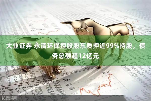 大业证券 永清环保控股股东质押近99%持股,债务总额超12亿元