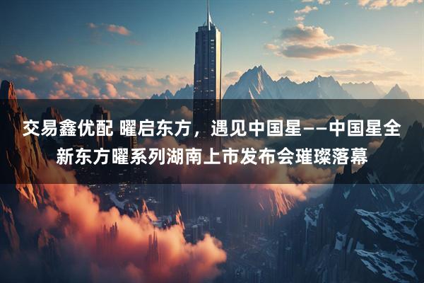 交易鑫优配 曜启东方,遇见中国星——中国星全新东方曜系列湖南上市发布会璀璨落幕
