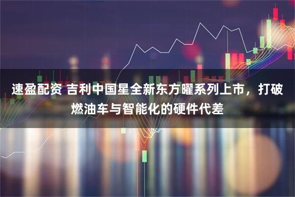 速盈配资 吉利中国星全新东方曜系列上市,打破燃油车与智能化的硬件代差