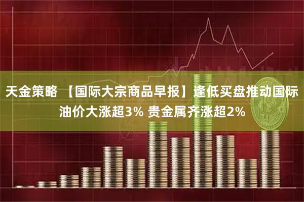 天金策略 【国际大宗商品早报】逢低买盘推动国际油价大涨超3% 贵金属齐涨超2%
