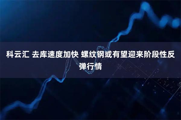 科云汇 去库速度加快 螺纹钢或有望迎来阶段性反弹行情