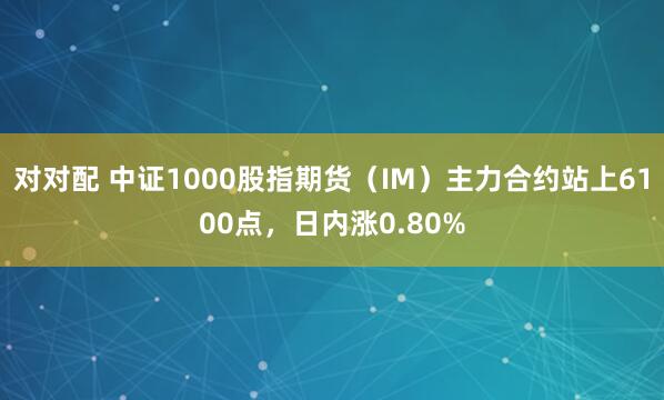 对对配 中证1000股指期货（IM）主力合约站上6100点，日内涨0.80%
