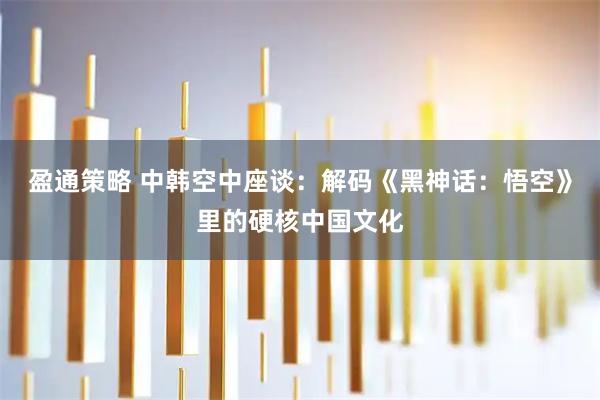 盈通策略 中韩空中座谈:解码《黑神话:悟空》里的硬核中国文化
