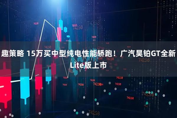 趣策略 15万买中型纯电性能轿跑!广汽昊铂GT全新Lite版上市