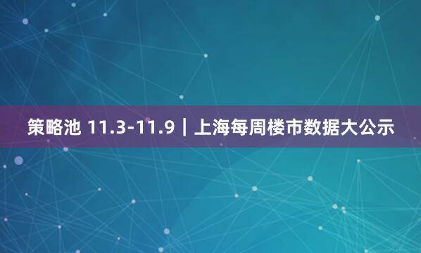 策略池 11.3-11.9｜上海每周楼市数据大公示
