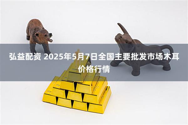 弘益配资 2025年5月7日全国主要批发市场木耳价格行情