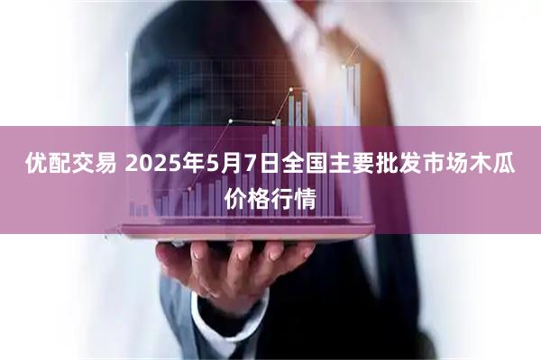 优配交易 2025年5月7日全国主要批发市场木瓜价格行情