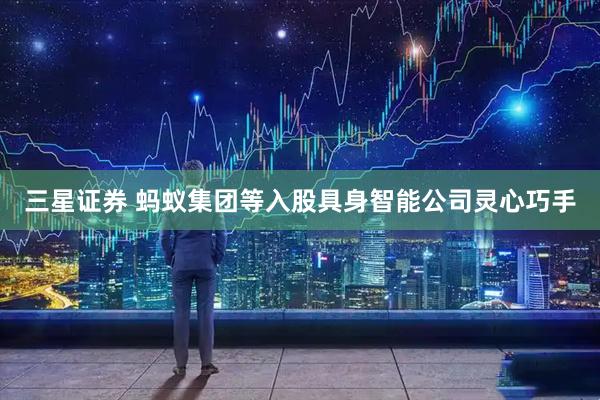 三星证券 蚂蚁集团等入股具身智能公司灵心巧手