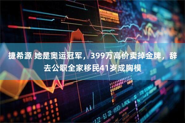 捷希源 她是奥运冠军，399万高价卖掉金牌，辞去公职全家移民41岁成胸模