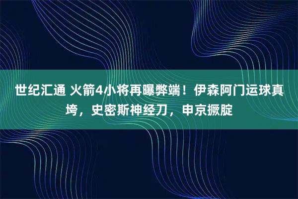世纪汇通 火箭4小将再曝弊端！伊森阿门运球真垮，史密斯神经刀，申京撅腚