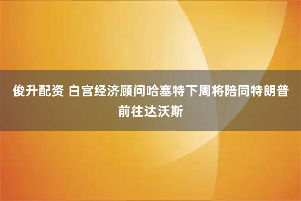 俊升配资 白宫经济顾问哈塞特下周将陪同特朗普前往达沃斯