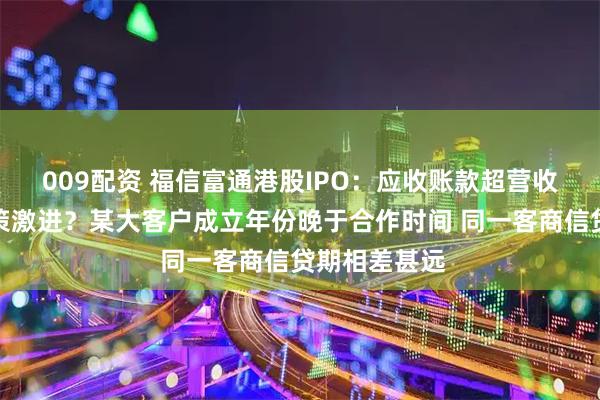 009配资 福信富通港股IPO:应收账款超营收坏账计提政策激进?某大客户成立年份晚于合作时间 同一客商信贷期相差甚远