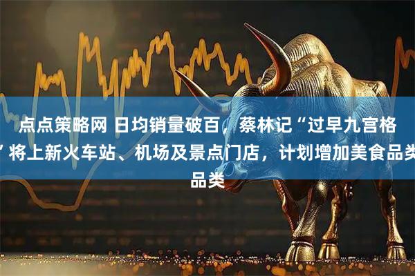 点点策略网 日均销量破百，蔡林记“过早九宫格”将上新火车站、机场及景点门店，计划增加美食品类