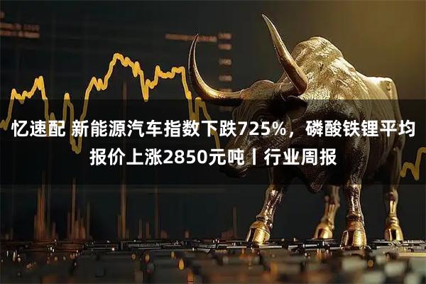 忆速配 新能源汽车指数下跌725%，磷酸铁锂平均报价上涨2850元吨丨行业周报