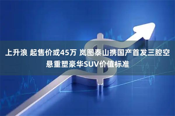 上升浪 起售价或45万 岚图泰山携国产首发三腔空悬重塑豪华SUV价值标准