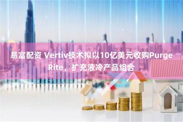 易富配资 Vertiv技术拟以10亿美元收购PurgeRite,扩充液冷产品组合