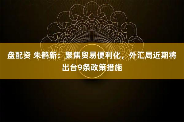 盘配资 朱鹤新：聚焦贸易便利化，外汇局近期将出台9条政策措施