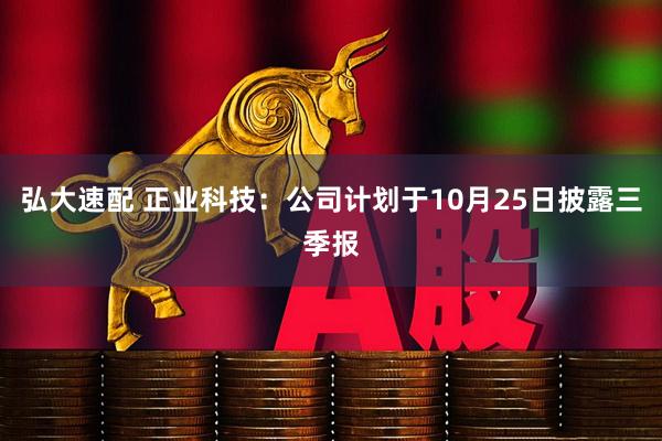 弘大速配 正业科技：公司计划于10月25日披露三季报