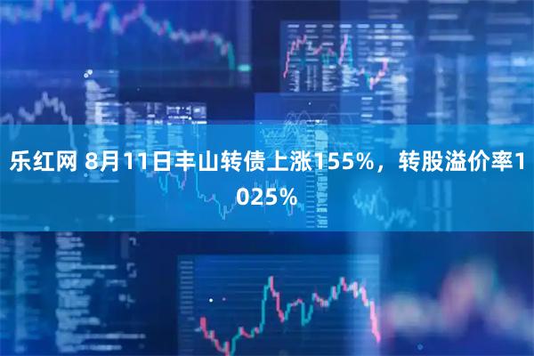 乐红网 8月11日丰山转债上涨155%，转股溢价率1025%