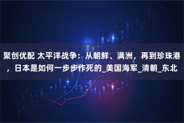 聚创优配 太平洋战争：从朝鲜、满洲，再到珍珠港，日本是如何一步步作死的_美国海军_清朝_东北