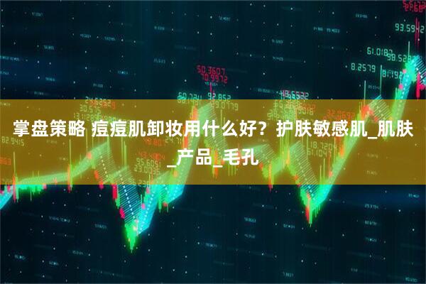掌盘策略 痘痘肌卸妆用什么好？护肤敏感肌_肌肤_产品_毛孔