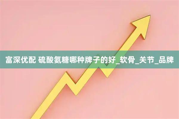 富深优配 硫酸氨糖哪种牌子的好_软骨_关节_品牌