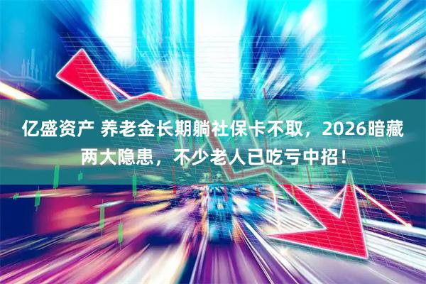 亿盛资产 养老金长期躺社保卡不取，2026暗藏两大隐患，不少老人已吃亏中招！