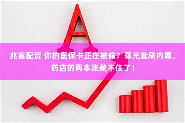 兆富配资 你的医保卡正在被偷？曝光套刷内幕，药店的两本账藏不住了！