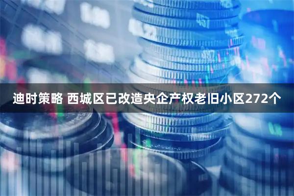 迪时策略 西城区已改造央企产权老旧小区272个