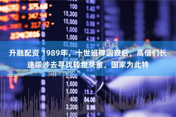 升融配资 1989年，十世班禅圆寂后，高僧们长途跋涉去寻找转世灵童，国家为此特