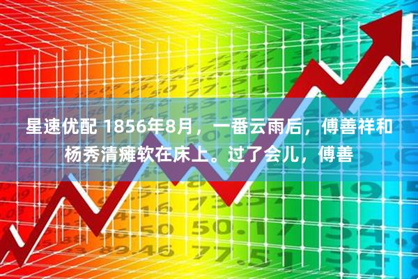 星速优配 1856年8月，一番云雨后，傅善祥和杨秀清瘫软在床上。过了会儿，傅善