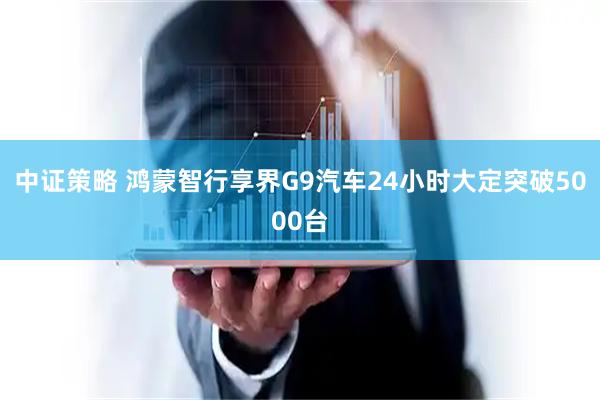 中证策略 鸿蒙智行享界G9汽车24小时大定突破5000台