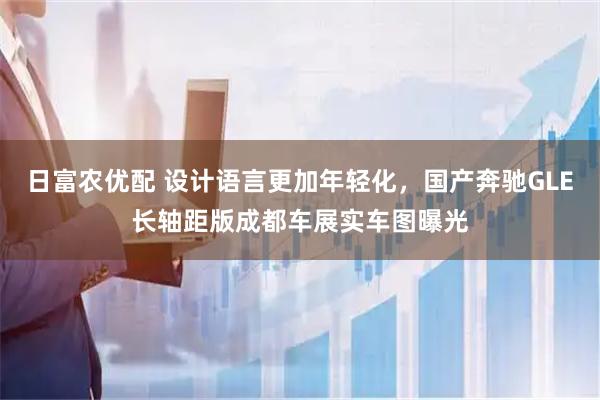 日富农优配 设计语言更加年轻化，国产奔驰GLE长轴距版成都车展实车图曝光