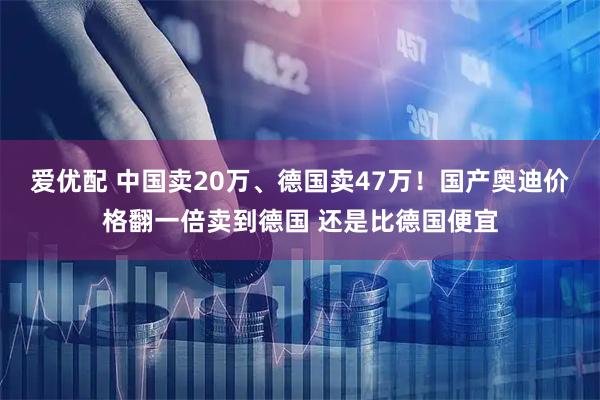 爱优配 中国卖20万、德国卖47万！国产奥迪价格翻一倍卖到德国 还是比德国便宜